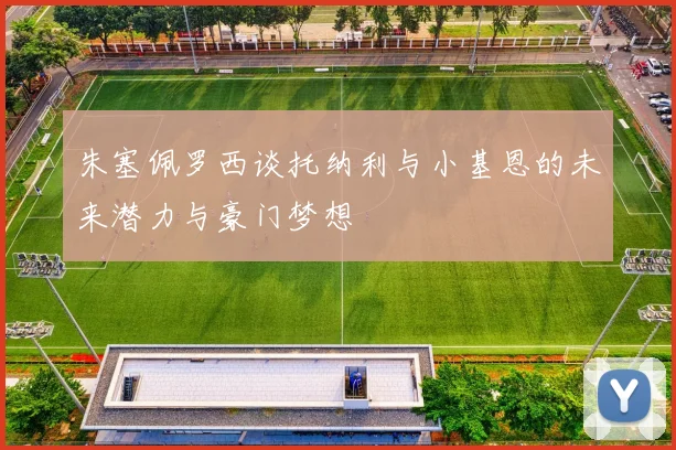 朱塞佩罗西谈托纳利与小基恩的未来潜力与豪门梦想