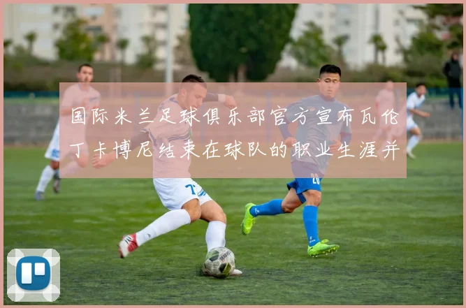 国际米兰足球俱乐部官方宣布瓦伦丁卡博尼结束在球队的职业生涯并致以祝福