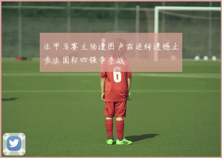 法甲马赛主场遭图卢兹逆转遗憾止步法国杯四强争夺战