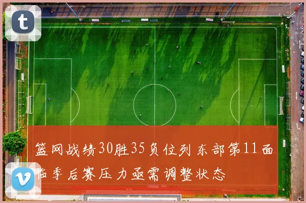 篮网战绩30胜35负位列东部第11面临季后赛压力亟需调整状态