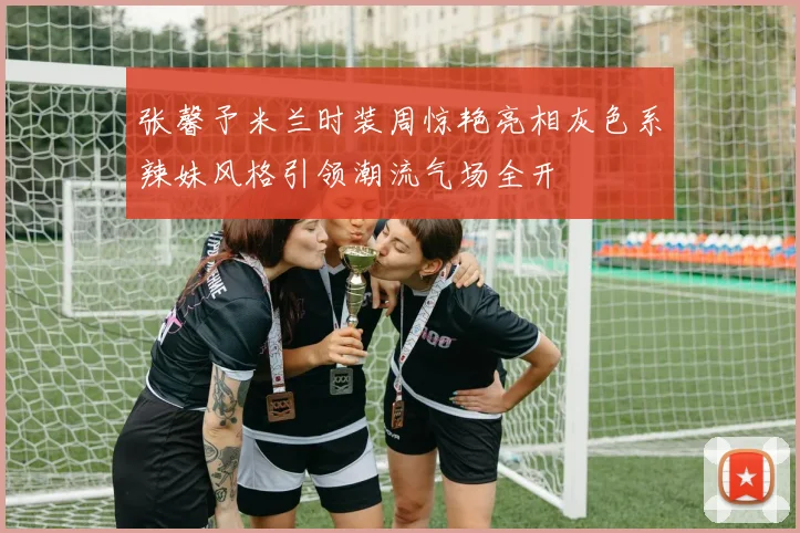 张馨予米兰时装周惊艳亮相灰色系辣妹风格引领潮流气场全开